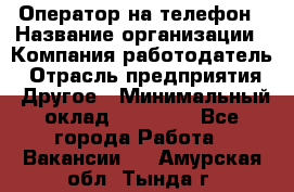 Оператор на телефон › Название организации ­ Компания-работодатель › Отрасль предприятия ­ Другое › Минимальный оклад ­ 16 000 - Все города Работа » Вакансии   . Амурская обл.,Тында г.